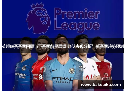英超联赛赛季回顾与下赛季前景展望 各队表现分析与新赛季趋势预测