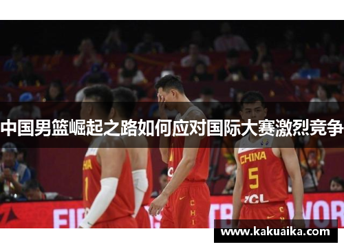 中国男篮崛起之路如何应对国际大赛激烈竞争