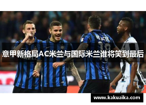 意甲新格局AC米兰与国际米兰谁将笑到最后