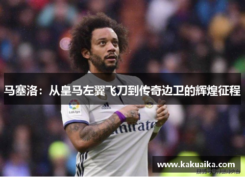 马塞洛：从皇马左翼飞刀到传奇边卫的辉煌征程
