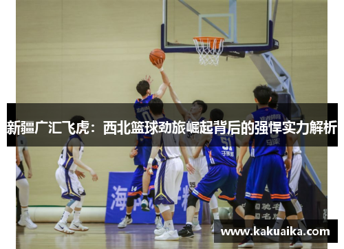 新疆广汇飞虎：西北篮球劲旅崛起背后的强悍实力解析